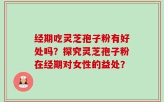 经期吃灵芝孢子粉有好处吗？探究灵芝孢子粉在经期对女性的益处？