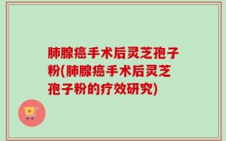 肺腺癌手术后灵芝孢子粉(肺腺癌手术后灵芝孢子粉的疗效研究)