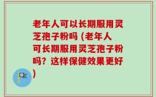 老年人可以长期服用灵芝孢子粉吗 (老年人可长期服用灵芝孢子粉吗？这样保健效果更好)