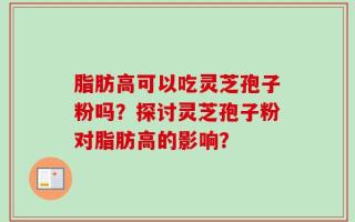 脂肪高可以吃灵芝孢子粉吗？探讨灵芝孢子粉对脂肪高的影响？