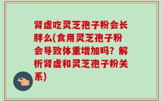 肾虚吃灵芝孢子粉会长胖么(食用灵芝孢子粉会导致体重增加吗？解析肾虚和灵芝孢子粉关系)