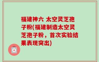 福建神六 太空灵芝孢子粉(福建制造太空灵芝孢子粉，首次实验结果表现突出)