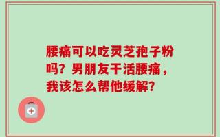腰痛可以吃灵芝孢子粉吗？男朋友干活腰痛，我该怎么帮他缓解？
