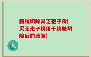 膀胱切除灵芝孢子粉(灵芝孢子粉用于膀胱切除后的康复)