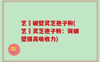 艺蒄破壁灵芝孢子粉(艺蒄灵芝孢子粉：突破壁提高吸收力)