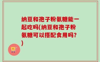 纳豆和孢子粉氨糖能一起吃吗(纳豆和孢子粉氨糖可以搭配食用吗？)