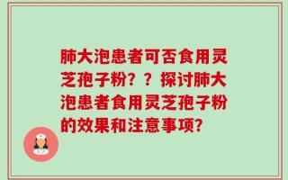 肺大泡患者可否食用灵芝孢子粉？？探讨肺大泡患者食用灵芝孢子粉的效果和注意事项？