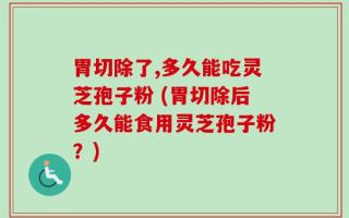 胃切除了,多久能吃灵芝孢子粉 (胃切除后多久能食用灵芝孢子粉？)