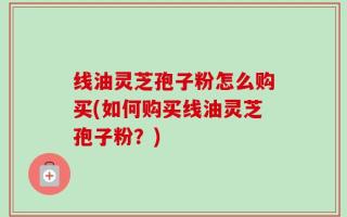 线油灵芝孢子粉怎么购买(如何购买线油灵芝孢子粉？)