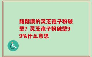 耀健康的灵芝孢子粉破壁？灵芝孢子粉破壁99%什么意思