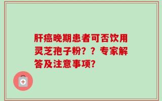 肝癌晚期患者可否饮用灵芝孢子粉？？专家解答及注意事项？