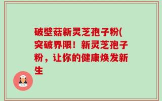破壁菇新灵芝孢子粉(突破界限！新灵芝孢子粉，让你的健康焕发新生