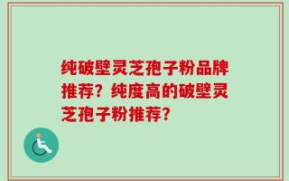 纯破壁灵芝孢子粉品牌推荐？纯度高的破壁灵芝孢子粉推荐？