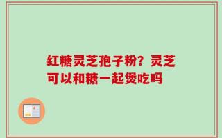 红糖灵芝孢子粉？灵芝可以和糖一起煲吃吗