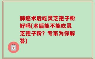 肺癌术后吃灵芝孢子粉好吗(术后能不能吃灵芝孢子粉？专家为你解答)