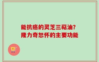 能抗癌的灵芝三萜油？隆力奇恕怀的主要功能