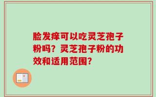 脸发痒可以吃灵芝孢子粉吗？灵芝孢子粉的功效和适用范围？