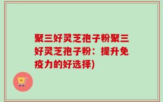 聚三好灵芝孢子粉聚三好灵芝孢子粉：提升免疫力的好选择)