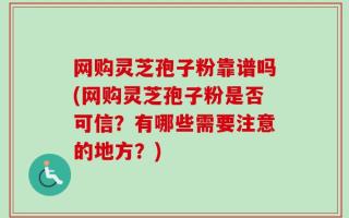 网购灵芝孢子粉靠谱吗(网购灵芝孢子粉是否可信？有哪些需要注意的地方？)