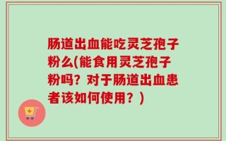 肠道出血能吃灵芝孢子粉么(能食用灵芝孢子粉吗？对于肠道出血患者该如何使用？)