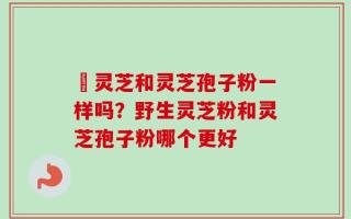 艼灵芝和灵芝孢子粉一样吗？野生灵芝粉和灵芝孢子粉哪个更好