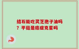 结石能吃灵芝孢子油吗？平菇是癌症克星吗
