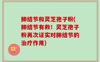 肺结节和灵芝孢子粉(肺结节有救！灵芝孢子粉再次证实对肺结节的治疗作用)