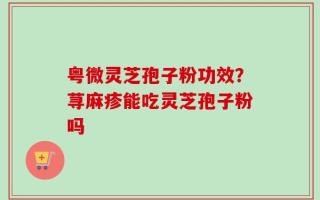 粤微灵芝孢子粉功效？荨麻疹能吃灵芝孢子粉吗