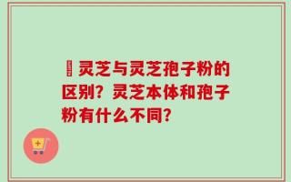 艼灵芝与灵芝孢子粉的区别？灵芝本体和孢子粉有什么不同？