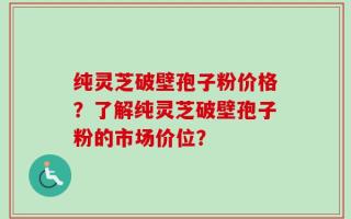 纯灵芝破壁孢子粉价格？了解纯灵芝破壁孢子粉的市场价位？