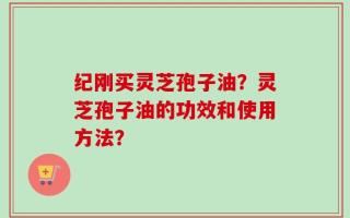 纪刚买灵芝孢子油？灵芝孢子油的功效和使用方法？