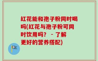 红花能和孢子粉同时喝吗(红花与孢子粉可同时饮用吗？ - 了解更好的营养搭配)