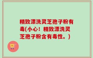 精致漂洗灵芝孢子粉有毒(小心！精致漂洗灵芝孢子粉含有毒性。)