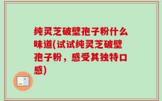 纯灵芝破壁孢子粉什么味道(试试纯灵芝破壁孢子粉，感受其独特口感)
