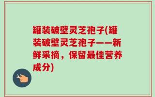 罐装破壁灵芝孢子(罐装破壁灵芝孢子——新鲜采摘，保留最佳营养成分)