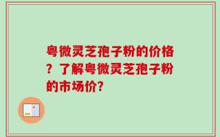 粤微灵芝孢子粉的价格？了解粤微灵芝孢子粉的市场价？