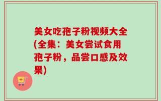 美女吃孢子粉视频大全(全集：美女尝试食用孢子粉，品尝口感及效果)