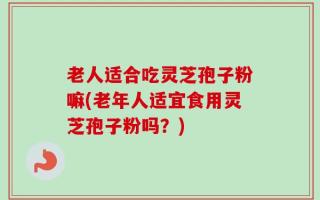 老人适合吃灵芝孢子粉嘛(老年人适宜食用灵芝孢子粉吗？)