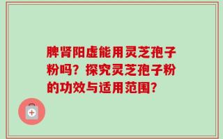 脾肾阳虚能用灵芝孢子粉吗？探究灵芝孢子粉的功效与适用范围？