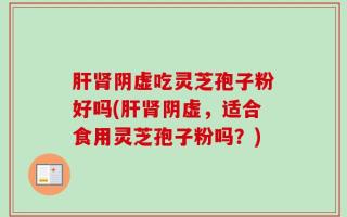 肝肾阴虚吃灵芝孢子粉好吗(肝肾阴虚，适合食用灵芝孢子粉吗？)