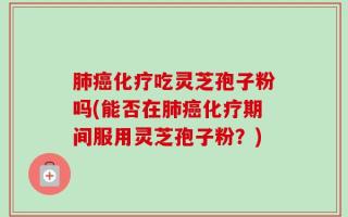 肺癌化疗吃灵芝孢子粉吗(能否在肺癌化疗期间服用灵芝孢子粉？)