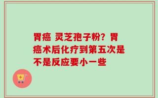 胃癌 灵芝孢子粉？胃癌术后化疗到第五次是不是反应要小一些