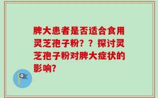 脾大患者是否适合食用灵芝孢子粉？？探讨灵芝孢子粉对脾大症状的影响？