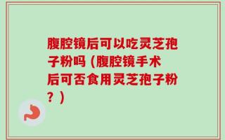 腹腔镜后可以吃灵芝孢子粉吗 (腹腔镜手术后可否食用灵芝孢子粉？)