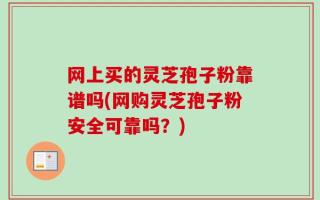 网上买的灵芝孢子粉靠谱吗(网购灵芝孢子粉安全可靠吗？)