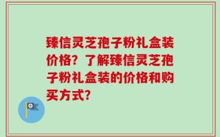 臻信灵芝孢子粉礼盒装价格？了解臻信灵芝孢子粉礼盒装的价格和购买方式？