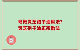 粤微灵芝孢子油用法？灵芝孢子油正宗做法