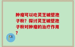 肿瘤可以吃灵芝破壁孢子粉？探讨灵芝破壁孢子粉对肿瘤的治疗作用？