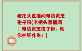老把头直播间带货灵芝孢子粉(老把头直播间：带货灵芝孢子粉，助你护肝养生！)