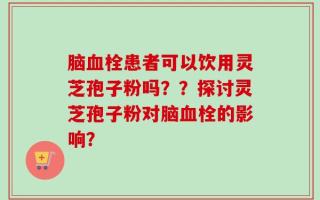 脑血栓患者可以饮用灵芝孢子粉吗？？探讨灵芝孢子粉对脑血栓的影响？